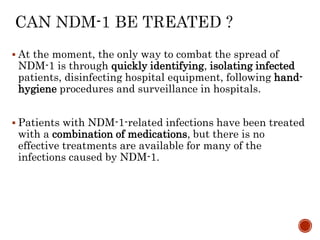  At the moment, the only way to combat the spread of
NDM-1 is through quickly identifying, isolating infected
patients, disinfecting hospital equipment, following hand-
hygiene procedures and surveillance in hospitals.
 Patients with NDM-1-related infections have been treated
with a combination of medications, but there is no
effective treatments are available for many of the
infections caused by NDM-1.
 