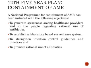 A National Programme for containment of AMR has
been initiated with the following objectives:-
 To generate awareness among healthcare providers
and in the people regarding rational use of
antibiotics.
 To establish a laboratory based surveillance system.
 To strengthen infection control guidelines and
practices and
 To promote rational use of antibiotics
 