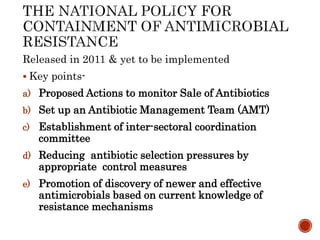 Released in 2011 & yet to be implemented
 Key points-
a) Proposed Actions to monitor Sale of Antibiotics
b) Set up an Antibiotic Management Team (AMT)
c) Establishment of inter-sectoral coordination
committee
d) Reducing antibiotic selection pressures by
appropriate control measures
e) Promotion of discovery of newer and effective
antimicrobials based on current knowledge of
resistance mechanisms
 
