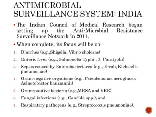  The Indian Council of Medical Research began
setting up the Anti-Microbial Resistance
Surveillance Network in 2011.
 When complete, its focus will be on:
1. Diarrhea (e.g.,Shigella, Vibrio cholerae)
2. Enteric fever (e.g., Salmonella Typhi , S. Paratyphi)
3. Sepsis caused by Enterobacteriacea (e.g., E-coli, Klebsiella
pneumoniae)
4. Gram-negative organisms (e.g., Pseudomonas aeruginosa,
Acinetobacter baumannii)
5. Gram-positive bacteria (e.g.,MRSA and VRE)
6. Fungal infections (e.g., Candida spp.), and
7. Respiratory pathogens (e.g., Streptococcus pneumoniae).
 