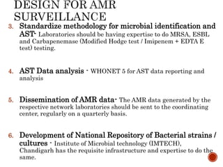 3. Standardize methodology for microbial identification and
AST- Laboratories should be having expertise to do MRSA, ESBL
and Carbapenemase (Modified Hodge test / Imipenem + EDTA E
test) testing.
4. AST Data analysis - WHONET 5 for AST data reporting and
analysis
5. Dissemination of AMR data- The AMR data generated by the
respective network laboratories should be sent to the coordinating
center, regularly on a quarterly basis.
6. Development of National Repository of Bacterial strains /
cultures - Institute of Microbial technology (IMTECH),
Chandigarh has the requisite infrastructure and expertise to do the
same.
 