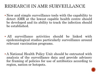  New and simple surveillance tools with the capability to
detect AMR at the lowest capable health centre should
be developed and its ability to track the infection should
be established.
 All surveillance activities should be linked with
epidemiological studies particularly surveillance around
relevant vaccination programs.
 A National Health Policy Unit should be entrusted with
analysis of the surveillance data and provide advisory
for framing of policies for use of antibiotics according to
region, nation or hotspots.
 