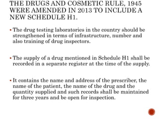  The drug testing laboratories in the country should be
strengthened in terms of infrastructure, number and
also training of drug inspectors.
 The supply of a drug mentioned in Schedule H1 shall be
recorded in a separate register at the time of the supply.
 It contains the name and address of the prescriber, the
name of the patient, the name of the drug and the
quantity supplied and such records shall be maintained
for three years and be open for inspection.
 