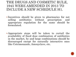  Incentives should be given to pharmacies for not
selling antibiotics without prescription and
appropriate regulation for the same should be
formulated.
 Appropriate steps will be taken to curtail the
availability of fixed dose combination of antibiotics
in the market, by and large combinations should be
discouraged except for naturally interactive ones
like Cotrimoxazole, Amoxyclave, etc.
 