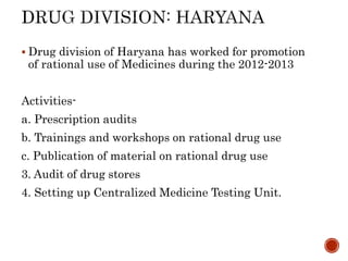  Drug division of Haryana has worked for promotion
of rational use of Medicines during the 2012-2013
Activities-
a. Prescription audits
b. Trainings and workshops on rational drug use
c. Publication of material on rational drug use
3. Audit of drug stores
4. Setting up Centralized Medicine Testing Unit.
 