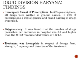  Incomplete format of Prescriptions- In 58% prescriptions,
all drugs were written in generic names. In 27% of
prescriptions a mix of generic and brand naming of drugs
were used.
 Polypharmacy- It was found that the number of drugs
prescribed per encounter in hospital was 3.4 and higher
than the WHO recommended values of 1.6-1.8
 Treatment was incomplete in respect of dosage form,
strength, frequency and duration of the treatment.
 