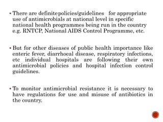  There are definitepolicies/guidelines for appropriate
use of antimicrobials at national level in specific
national health programmes being run in the country
e.g. RNTCP, National AIDS Control Programme, etc.
 But for other diseases of public health importance like
enteric fever, diarrhoeal disease, respiratory infections,
etc individual hospitals are following their own
antimicrobial policies and hospital infection control
guidelines.
 To monitor antimicrobial resistance it is necessary to
have regulations for use and misuse of antibiotics in
the country.
 