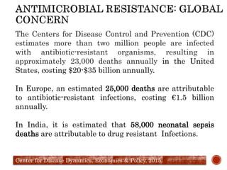 The Centers for Disease Control and Prevention (CDC)
estimates more than two million people are infected
with antibiotic-resistant organisms, resulting in
approximately 23,000 deaths annually in the United
States, costing $20-$35 billion annually.
In Europe, an estimated 25,000 deaths are attributable
to antibiotic-resistant infections, costing €1.5 billion
annually.
In India, it is estimated that 58,000 neonatal sepsis
deaths are attributable to drug resistant Infections.
Center for Disease Dynamics, Economics & Policy, 2015.
 