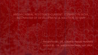 ANTIMICROBIAL RESISTANCE-CURRENT SCENARIO IN INDIA,
MECHANISM OF DEVELOPMENT & SOLUTION TO AMR
PRESENTED BY – DR. GOBINDA PRASAD PRADHAN
GUIDED BY - DR. NIBEDITA PRADHAN, ASST. PROF.
 