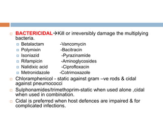  BACTERICIDALKill or irreversibly damage the multiplying
bacteria.
 Betalactam -Vancomycin
 Polymixin -Bacitracin
 Isoniazid -Pyrazinamide
 Rifampicin -Aminoglycosides
 Nalidixic acid -Ciprofloxacin
 Metronidazole -Cotrimoxazole
 Chloramphenicol - static against gram –ve rods & cidal
against pneumococci
 Sulphonamides/trimethoprim-static when used alone ,cidal
when used in combination.
 Cidal is preferred when host defences are impaired & for
complicated infections.
 