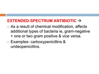 EXTENDED-SPECTRUM ANTIBIOTIC 
 As a result of chemical modification, affects
additional types of bacteria ie, gram-negative
+ one or two gram positive & vice versa.
 Examples- carboxypenicillins &
urideopenicillins.
 