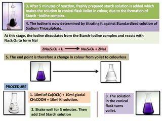 4. The iodine is now determined by titrating it against Standardized solution of
Sodium Thiosulphate.
At this stage, the iodine dissociates from the Starch-Iodine complex and reacts with
Na2S2O3 to form NaI
5. The end point is therefore a change in colour from voilet to colourless
2Na2S2O3 + I2 Na2S4O6 + 2NaI
PROCEDURE
1. 10ml of Ca(OCl2) + 10ml glacial
CH3COOH + 10ml KI solution.
2. Shake well for 5 minutes. Then
add 2ml Starch solution
3. The solution
in the conical
flask turns
voilet.
 