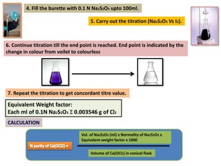 4. Fill the burette with 0.1 N Na2S2O3 upto 100ml.
5. Carry out the titration (Na2S2O3 Vs I2).
6. Continue titration till the end point is reached. End point is indicated by the
change in colour from voilet to colourless
7. Repeat the titration to get concordant titre value.
Equivalent Weight factor:
Each ml of 0.1N Na2S2O3 Ξ 0.003546 g of Cl2
CALCULATION
Vol. of Na2S2O3 (ml) x Normality of Na2S2O3 x
Equivalent weight factor x 1000
Volume of Ca(OCl2) in conical flask
 