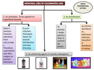 1. As antiseptic. To be applied on
superficial wounds
2. As disinfectant
Dakin’s
solution:
Prevents
infections
from
cuts,scrape
s.
Therefore,
used before
and after
surgery to
prevent
infections
Eusol’s
solution:
Antiseptic
lotion for
wound
disinfection
and wet
dressing
To
disinfec
t water
(particu
larly, in
swimmi
ng
pools).
As kitchen
disinfecta
nt,
bathroom
cleanser,
househol
d
disinfecta
nt sprays
3. As whitening agents in laundry detergents.
RAPID
MICROBICIDAL
ACTION.
 