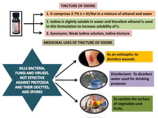 TINCTURE OF IODINE
3. Synonyms: Weak Iodine solution, Iodine tincture
1. It comprises 2-7% I2 + KI/NaI in a mixture of ethanol and water
2. Iodine is slightly soluble in water and therefore ethanol is used
in this formulation to increase solubility of I2.
MEDICINAL USES OF TINCTURE OF IODINE
As an antiseptic: to
disinfect wounds
Disinfectant: To disinfect
water used for drinking
purposes
To sanitize the surface
of vegetables and
fruits.
 