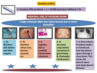 Povidone-iodine
1. Contains 10% povidone + I2 = 10,000 parts/per million or 1 %.
1. To
disinfect
skin before
and after
surgery
2. To
disinfect
minor cuts,
bruises,
wounds,
etc.
3. In
vaginitis,
due to
candidal,
trichomonal
infections.
4. In
neonatal
conjuctivitis
caused by N.
gonorrheae
& Chalmydia
trachomatis.
5. In Pleurodesis:
Povidone-iodine
is introduced
into the plueral
space through a
chest drain. This
closes the
pleural space
and stops plueral
effusion.
 