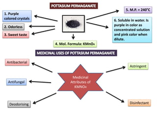 1. Purple
colored crystals
2. Odorless
3. Sweet taste
5. M.P. = 240°C
4. Mol. Formula: KMnO4
6. Soluble in water. Is
purple in color as
concentrated solution
and pink color when
dilute.
Medicinal
Attributes of
KMNO4
Antibacterial
Antifungal
Astringent
Disinfectant
Deodorising
 
