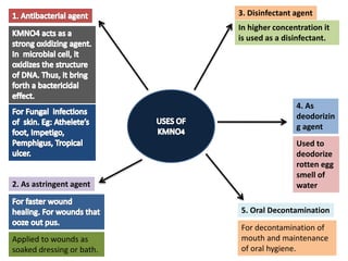 2. As astringent agent
Applied to wounds as
soaked dressing or bath.
3. Disinfectant agent
In higher concentration it
is used as a disinfectant.
4. As
deodorizin
g agent
Used to
deodorize
rotten egg
smell of
water
5. Oral Decontamination
For decontamination of
mouth and maintenance
of oral hygiene.
 