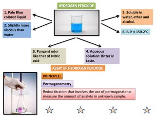 1. Pale Blue
colored liquid
2. Slightly more
viscous than
water
6. B.P. = 150.2°C
5. Soluble in
water, ether and
alcohol.
4. Aqueous
solution: Bitter in
taste.
3. Pungent odor
like that of Nitric
acid
PRINCIPLE:
Permaganometry
Redox titration that involves the use of permaganate to
measure the amount of analyte in unknown sample.
 