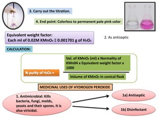3. Carry out the titration.
4. End point: Colorless to permanent pale pink color
Equivalent weight factor:
Each ml of 0.02M KMnO4 Ξ 0.001701 g of H2O2
CALCULATION:
Vol. of KMnO4 (ml) x Normality of
KMn04 x Equivalent weight factor x
1000
Volume of KMnO4 in conical flask
MEDICINAL USES OF HYDROGEN PEROXIDE
2. As antiseptic
1. Antimicrobial: Kills
bacteria, fungi, molds,
yeasts and their spores. It is
also viricidal.
1a) Antiseptic
1b) Disinfectant
 