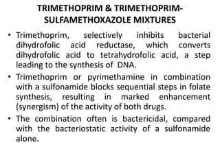 TRIMETHOPRIM & TRIMETHOPRIM-
SULFAMETHOXAZOLE MIXTURES
• Trimethoprim, selectively inhibits bacterial
dihydrofolic acid reductase, which converts
dihydrofolic acid to tetrahydrofolic acid, a step
leading to the synthesis of DNA.
• Trimethoprim or pyrimethamine in combination
with a sulfonamide blocks sequential steps in folate
synthesis, resulting in marked enhancement
(synergism) of the activity of both drugs.
• The combination often is bactericidal, compared
with the bacteriostatic activity of a sulfonamide
alone.
 