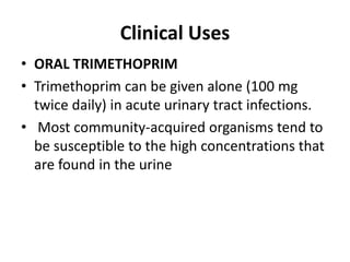 Clinical Uses
• ORAL TRIMETHOPRIM
• Trimethoprim can be given alone (100 mg
twice daily) in acute urinary tract infections.
• Most community-acquired organisms tend to
be susceptible to the high concentrations that
are found in the urine
 