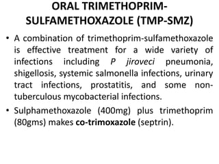 ORAL TRIMETHOPRIM-
SULFAMETHOXAZOLE (TMP-SMZ)
• A combination of trimethoprim-sulfamethoxazole
is effective treatment for a wide variety of
infections including P jiroveci pneumonia,
shigellosis, systemic salmonella infections, urinary
tract infections, prostatitis, and some non-
tuberculous mycobacterial infections.
• Sulphamethoxazole (400mg) plus trimethoprim
(80gms) makes co-trimoxazole (septrin).
 