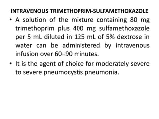 INTRAVENOUS TRIMETHOPRIM-SULFAMETHOXAZOLE
• A solution of the mixture containing 80 mg
trimethoprim plus 400 mg sulfamethoxazole
per 5 mL diluted in 125 mL of 5% dextrose in
water can be administered by intravenous
infusion over 60–90 minutes.
• It is the agent of choice for moderately severe
to severe pneumocystis pneumonia.
 