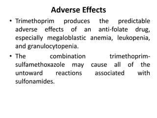 Adverse Effects
• Trimethoprim produces the predictable
adverse effects of an anti-folate drug,
especially megaloblastic anemia, leukopenia,
and granulocytopenia.
• The combination trimethoprim-
sulfamethoxazole may cause all of the
untoward reactions associated with
sulfonamides.
 