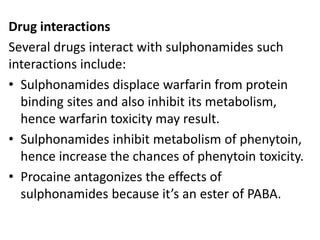 Drug interactions
Several drugs interact with sulphonamides such
interactions include:
• Sulphonamides displace warfarin from protein
binding sites and also inhibit its metabolism,
hence warfarin toxicity may result.
• Sulphonamides inhibit metabolism of phenytoin,
hence increase the chances of phenytoin toxicity.
• Procaine antagonizes the effects of
sulphonamides because it’s an ester of PABA.
 
