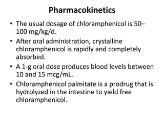 Pharmacokinetics
• The usual dosage of chloramphenicol is 50–
100 mg/kg/d.
• After oral administration, crystalline
chloramphenicol is rapidly and completely
absorbed.
• A 1-g oral dose produces blood levels between
10 and 15 mcg/mL.
• Chloramphenicol palmitate is a prodrug that is
hydrolyzed in the intestine to yield free
chloramphenicol.
 