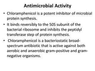 Antimicrobial Activity
• Chloramphenicol is a potent inhibitor of microbial
protein synthesis.
• It binds reversibly to the 50S subunit of the
bacterial ribosome and inhibits the peptidyl
transferase step of protein synthesis.
• Chloramphenicol is a bacteriostatic broad-
spectrum antibiotic that is active against both
aerobic and anaerobic gram-positive and gram-
negative organisms.
 