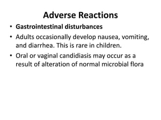 Adverse Reactions
• Gastrointestinal disturbances
• Adults occasionally develop nausea, vomiting,
and diarrhea. This is rare in children.
• Oral or vaginal candidiasis may occur as a
result of alteration of normal microbial flora
 