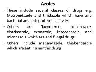 Azoles
• These include several classes of drugs e.g.
Metronidazole and tinidazole which have anti
bacterial and anti protozoal activity.
• Others are fluconazole, itraconazole,
clotrimazole, econazole, ketoconazole, and
miconazole which are anti fungal drugs.
• Others include mebendazole, thiabendazole
which are anti helminthic drugs.
 