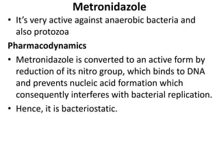 Metronidazole
• It’s very active against anaerobic bacteria and
also protozoa
Pharmacodynamics
• Metronidazole is converted to an active form by
reduction of its nitro group, which binds to DNA
and prevents nucleic acid formation which
consequently interferes with bacterial replication.
• Hence, it is bacteriostatic.
 