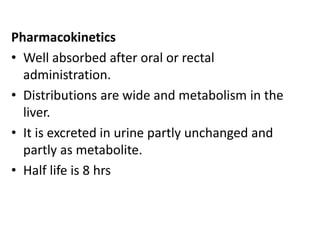 Pharmacokinetics
• Well absorbed after oral or rectal
administration.
• Distributions are wide and metabolism in the
liver.
• It is excreted in urine partly unchanged and
partly as metabolite.
• Half life is 8 hrs
 