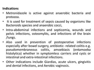 Indications
• Metronidazole is active against anaerobic bacteria and
protozoa.
• It is used for treatment of sepsis caused by organisms like
Bacteroids species and anaerobic cocci,
• Intra-abdominal infections and septicemia, wounds and
pelvic infections, osteomylits, and infections of the brain
/lungs.
• Also used in prevention of postoperative infections
especially after bowel surgery, antibiotic- related colitis e.g.
pseudomembraneous colitis, amoebiasis (entamoeba
histolytica) whether in symptomless carriers and cysts or
intestinal and extra-intestinal infections.
• Other indications include Giardias, acute ulcers, gingivitis
and dental infections, and Aerobic vaginosis.
 