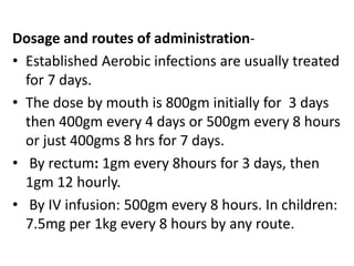 Dosage and routes of administration-
• Established Aerobic infections are usually treated
for 7 days.
• The dose by mouth is 800gm initially for 3 days
then 400gm every 4 days or 500gm every 8 hours
or just 400gms 8 hrs for 7 days.
• By rectum: 1gm every 8hours for 3 days, then
1gm 12 hourly.
• By IV infusion: 500gm every 8 hours. In children:
7.5mg per 1kg every 8 hours by any route.
 