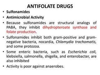ANTIFOLATE DRUGS
• Sulfonamides
• Antimicrobial Activity
• Because sulfonamides are structural analogs of
PABA, they inhibit dihydropteroate synthase and
folate production.
• Sulfonamides inhibit both gram-positive and gram-
negative bacteria, nocardia, Chlamydia trachomatis,
and some protozoa.
• Some enteric bacteria, such as Escherichia coli,
klebsiella, salmonella, shigella, and enterobacter, are
also inhibited
• Activity is poor against anaerobes.
 