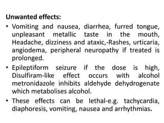 Unwanted effects:
• Vomiting and nausea, diarrhea, furred tongue,
unpleasant metallic taste in the mouth,
Headache, dizziness and ataxic,-Rashes, urticaria,
angiodema, peripheral neuropathy if treated is
prolonged.
• Epileptiform seizure if the dose is high,
Disulfiram-like effect occurs with alcohol
metronidazole inhibits aldehyde dehydrogenate
which metabolises alcohol.
• These effects can be lethal-e.g. tachycardia,
diaphoresis, vomiting, nausea and arrhythmias.
 