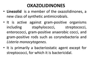 OXAZOLIDINONES
• Linezolid is a member of the oxazolidinones, a
new class of synthetic antimicrobials.
• It is active against gram-positive organisms
including staphylococci, streptococci,
enterococci, gram-positive anaerobic cocci, and
gram-positive rods such as corynebacteria and
Listeria monocytogenes.
• It is primarily a bacteriostatic agent except for
streptococci, for which it is bactericidal.
 