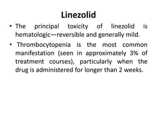 Linezolid
• The principal toxicity of linezolid is
hematologic—reversible and generally mild.
• Thrombocytopenia is the most common
manifestation (seen in approximately 3% of
treatment courses), particularly when the
drug is administered for longer than 2 weeks.
 