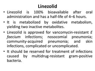 Linezolid
• Linezolid is 100% bioavailable after oral
administration and has a half-life of 4–6 hours.
• It is metabolized by oxidative metabolism,
yielding two inactive metabolites.
• Linezolid is approved for vancomycin-resistant E
faecium infections; nosocomial pneumonia;
community-acquired pneumonia; and skin
infections, complicated or uncomplicated.
• It should be reserved for treatment of infections
caused by multidrug-resistant gram-positive
bacteria.
 