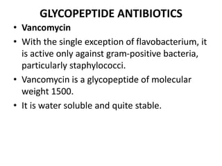 GLYCOPEPTIDE ANTIBIOTICS
• Vancomycin
• With the single exception of flavobacterium, it
is active only against gram-positive bacteria,
particularly staphylococci.
• Vancomycin is a glycopeptide of molecular
weight 1500.
• It is water soluble and quite stable.
 