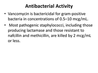 Antibacterial Activity
• Vancomycin is bactericidal for gram-positive
bacteria in concentrations of 0.5–10 mcg/mL.
• Most pathogenic staphylococci, including those
producing lactamase and those resistant to
nafcillin and methicillin, are killed by 2 mcg/mL
or less.
 