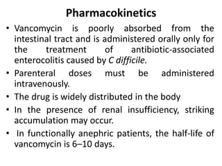 Pharmacokinetics
• Vancomycin is poorly absorbed from the
intestinal tract and is administered orally only for
the treatment of antibiotic-associated
enterocolitis caused by C difficile.
• Parenteral doses must be administered
intravenously.
• The drug is widely distributed in the body
• In the presence of renal insufficiency, striking
accumulation may occur.
• In functionally anephric patients, the half-life of
vancomycin is 6–10 days.
 