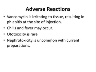 Adverse Reactions
• Vancomycin is irritating to tissue, resulting in
phlebitis at the site of injection.
• Chills and fever may occur.
• Ototoxicity is rare
• Nephrotoxicity is uncommon with current
preparations.
 