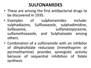 SULFONAMIDES
• These are among the first antibacterial drugs to
be discovered in 1935.
• Examples of sulphonamides include:
sulphadiazine, Sulfisoxazole, sulphadimidine,
Sulfasazine, sulfametopyrazine,
sulfamethoxazole, and Sulphaloxate among
others.
• Combination of a sulfonamide with an inhibitor
of dihydrofolate reductase (trimethoprim or
pyrimethamine) provides synergistic activity
because of sequential inhibition of folate
synthesis
 