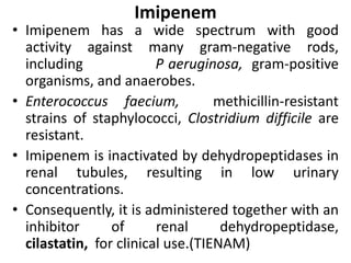 Imipenem
• Imipenem has a wide spectrum with good
activity against many gram-negative rods,
including P aeruginosa, gram-positive
organisms, and anaerobes.
• Enterococcus faecium, methicillin-resistant
strains of staphylococci, Clostridium difficile are
resistant.
• Imipenem is inactivated by dehydropeptidases in
renal tubules, resulting in low urinary
concentrations.
• Consequently, it is administered together with an
inhibitor of renal dehydropeptidase,
cilastatin, for clinical use.(TIENAM)
 