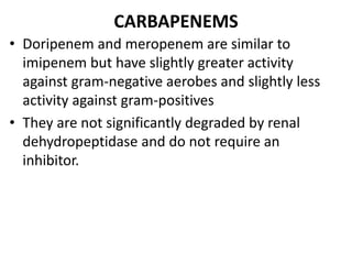 CARBAPENEMS
• Doripenem and meropenem are similar to
imipenem but have slightly greater activity
against gram-negative aerobes and slightly less
activity against gram-positives
• They are not significantly degraded by renal
dehydropeptidase and do not require an
inhibitor.
 